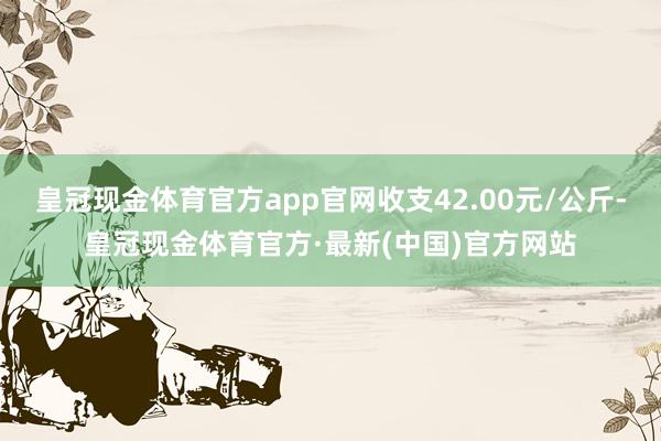 皇冠现金体育官方app官网收支42.00元/公斤-皇冠现金体育官方·最新(中国)官方网站