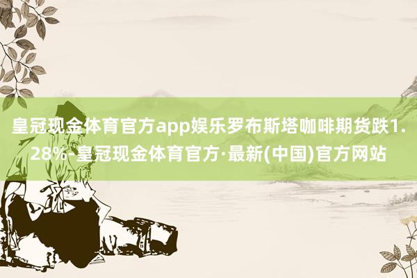 皇冠现金体育官方app娱乐罗布斯塔咖啡期货跌1.28%-皇冠现金体育官方·最新(中国)官方网站