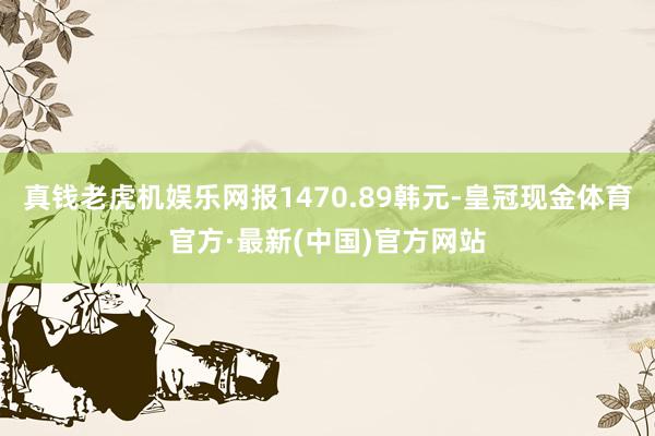 真钱老虎机娱乐网报1470.89韩元-皇冠现金体育官方·最新(中国)官方网站