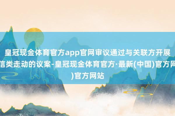 皇冠现金体育官方app官网审议通过与关联方开展授信类走动的议案-皇冠现金体育官方·最新(中国)官方网站