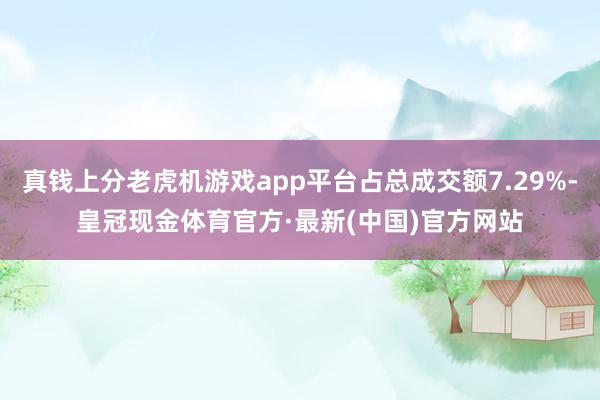 真钱上分老虎机游戏app平台占总成交额7.29%-皇冠现金体育官方·最新(中国)官方网站