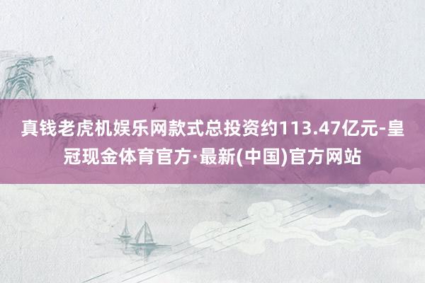 真钱老虎机娱乐网款式总投资约113.47亿元-皇冠现金体育官方·最新(中国)官方网站