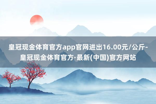 皇冠现金体育官方app官网进出16.00元/公斤-皇冠现金体育官方·最新(中国)官方网站