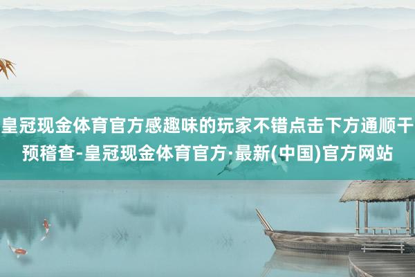 皇冠现金体育官方感趣味的玩家不错点击下方通顺干预稽查-皇冠现金体育官方·最新(中国)官方网站