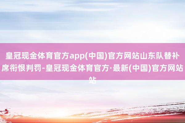 皇冠现金体育官方app(中国)官方网站山东队替补席衔恨判罚-皇冠现金体育官方·最新(中国)官方网站