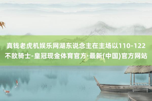 真钱老虎机娱乐网湖东说念主在主场以110-122不敌骑士-皇冠现金体育官方·最新(中国)官方网站