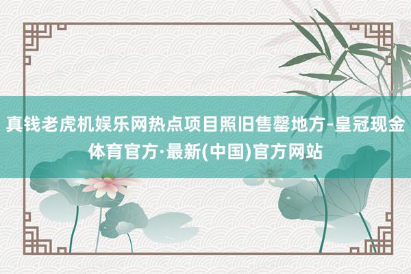 真钱老虎机娱乐网热点项目照旧售罄地方-皇冠现金体育官方·最新(中国)官方网站