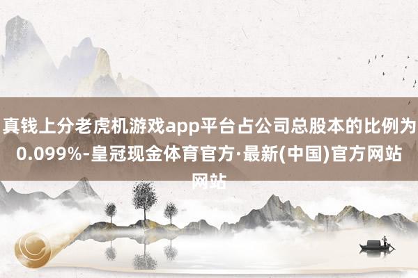 真钱上分老虎机游戏app平台占公司总股本的比例为0.099%-皇冠现金体育官方·最新(中国)官方网站