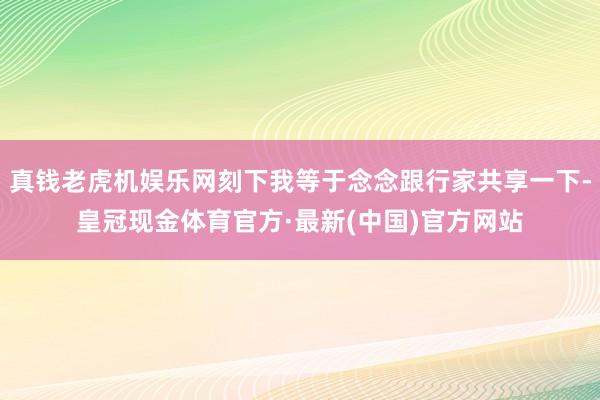 真钱老虎机娱乐网刻下我等于念念跟行家共享一下-皇冠现金体育官方·最新(中国)官方网站