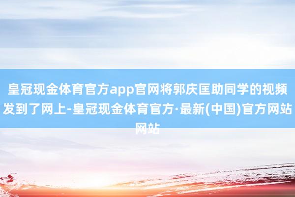 皇冠现金体育官方app官网将郭庆匡助同学的视频发到了网上-皇冠现金体育官方·最新(中国)官方网站