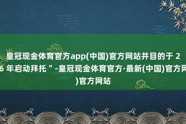 皇冠现金体育官方app(中国)官方网站并目的于 2026 年启动拜托＂-皇冠现金体育官方·最新(中国)官方网站