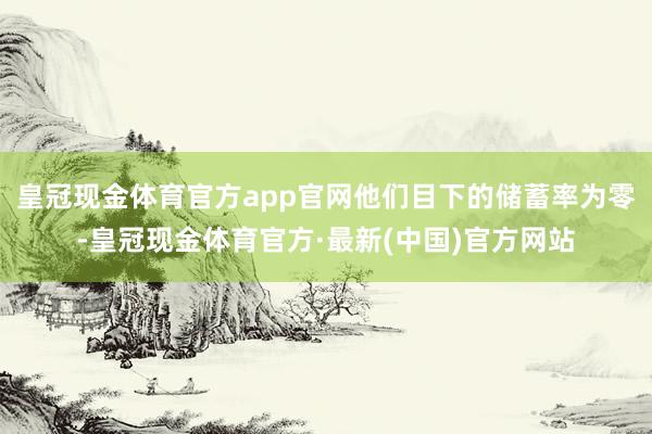 皇冠现金体育官方app官网他们目下的储蓄率为零-皇冠现金体育官方·最新(中国)官方网站