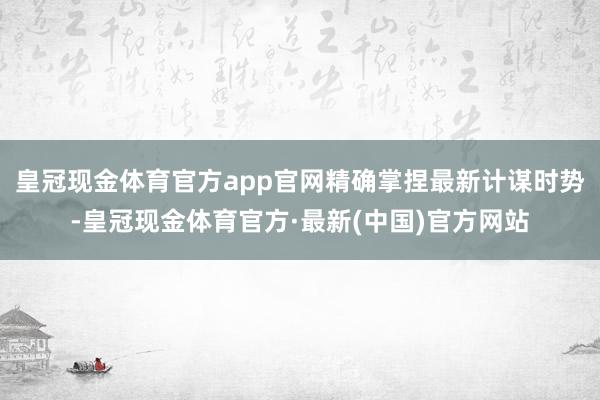 皇冠现金体育官方app官网精确掌捏最新计谋时势-皇冠现金体育官方·最新(中国)官方网站