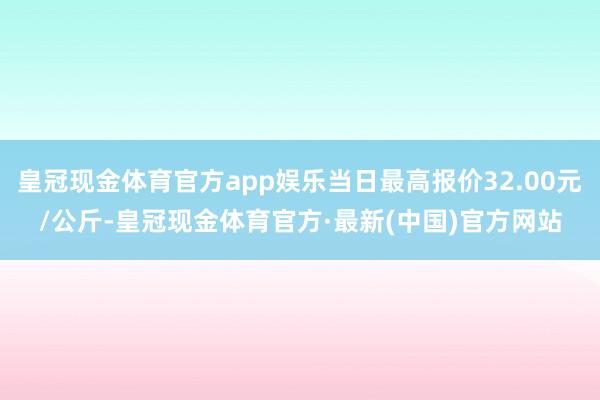 皇冠现金体育官方app娱乐当日最高报价32.00元/公斤-皇冠现金体育官方·最新(中国)官方网站