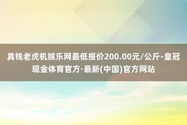 真钱老虎机娱乐网最低报价200.00元/公斤-皇冠现金体育官方·最新(中国)官方网站