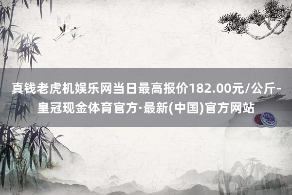 真钱老虎机娱乐网当日最高报价182.00元/公斤-皇冠现金体育官方·最新(中国)官方网站