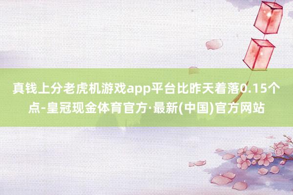 真钱上分老虎机游戏app平台比昨天着落0.15个点-皇冠现金体育官方·最新(中国)官方网站