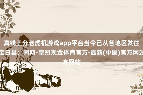 真钱上分老虎机游戏app平台当今已从各地区发往定日县；同期-皇冠现金体育官方·最新(中国)官方网站