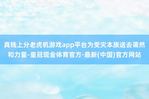 真钱上分老虎机游戏app平台为受灾本族送去蔼然和力量-皇冠现金体育官方·最新(中国)官方网站