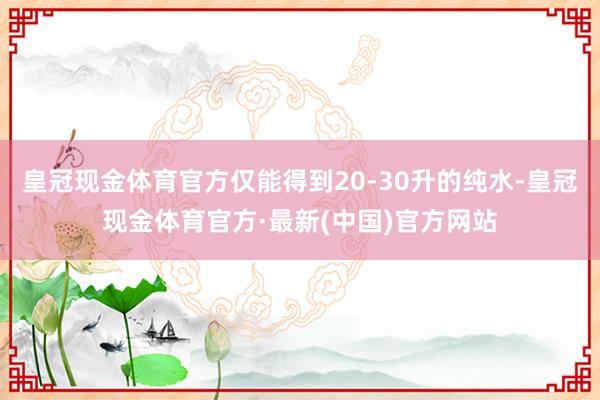 皇冠现金体育官方仅能得到20-30升的纯水-皇冠现金体育官方·最新(中国)官方网站