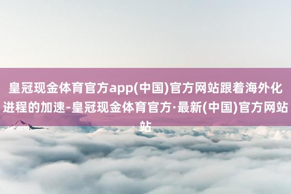 皇冠现金体育官方app(中国)官方网站跟着海外化进程的加速-皇冠现金体育官方·最新(中国)官方网站