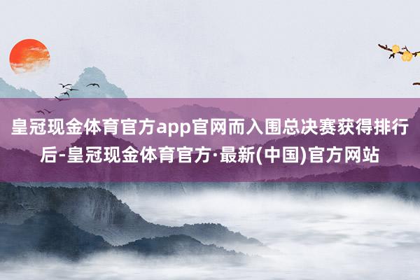 皇冠现金体育官方app官网而入围总决赛获得排行后-皇冠现金体育官方·最新(中国)官方网站