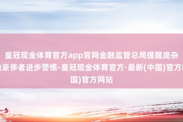 皇冠现金体育官方app官网金融监管总局提醒庞杂金融豪侈者进步警惕-皇冠现金体育官方·最新(中国)官方网站