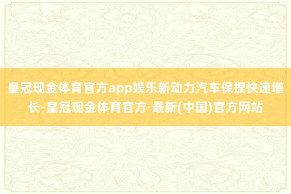 皇冠现金体育官方app娱乐新动力汽车保捏快速增长-皇冠现金体育官方·最新(中国)官方网站