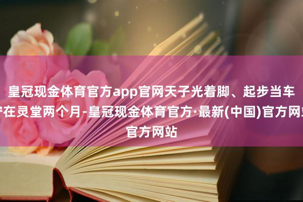 皇冠现金体育官方app官网天子光着脚、起步当车守在灵堂两个月-皇冠现金体育官方·最新(中国)官方网站