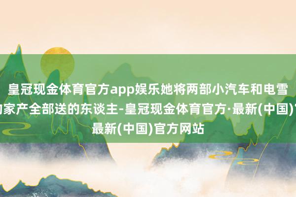 皇冠现金体育官方app娱乐她将两部小汽车和电雪柜在内的家产全部送的东谈主-皇冠现金体育官方·最新(中国)官方网站