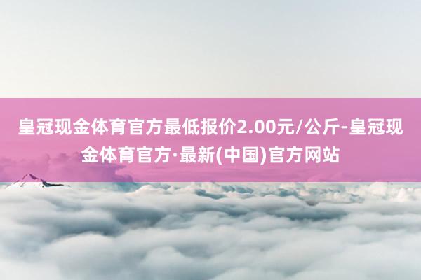 皇冠现金体育官方最低报价2.00元/公斤-皇冠现金体育官方·最新(中国)官方网站