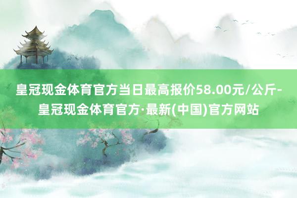 皇冠现金体育官方当日最高报价58.00元/公斤-皇冠现金体育官方·最新(中国)官方网站