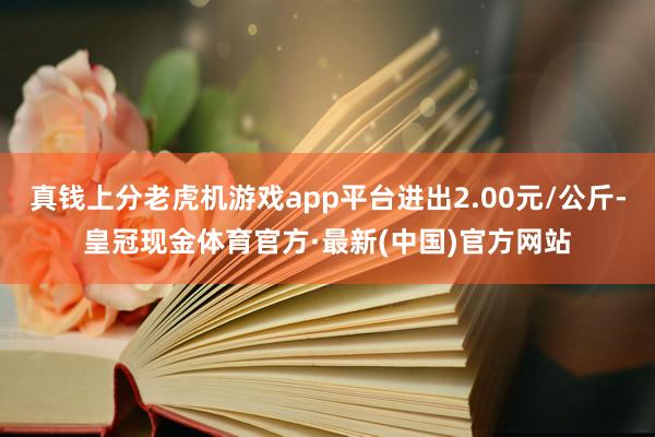 真钱上分老虎机游戏app平台进出2.00元/公斤-皇冠现金体育官方·最新(中国)官方网站