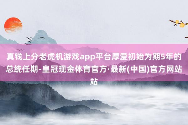 真钱上分老虎机游戏app平台厚爱初始为期5年的总统任期-皇冠现金体育官方·最新(中国)官方网站