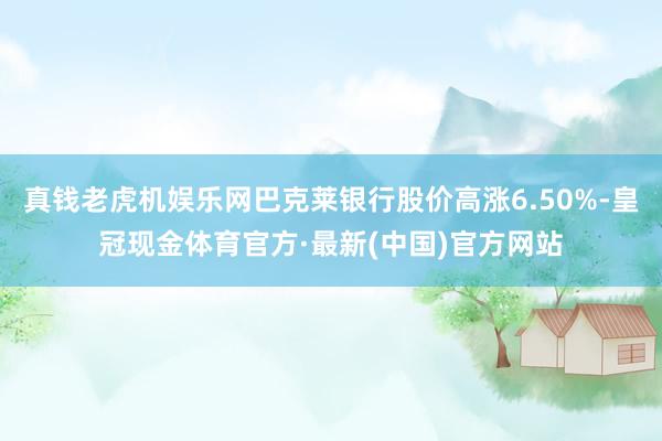 真钱老虎机娱乐网巴克莱银行股价高涨6.50%-皇冠现金体育官方·最新(中国)官方网站