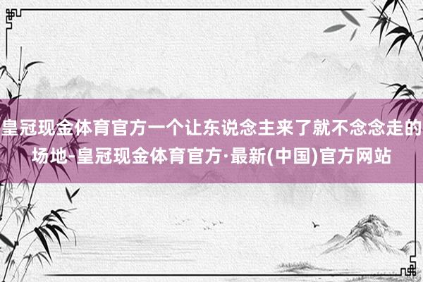 皇冠现金体育官方一个让东说念主来了就不念念走的场地-皇冠现金体育官方·最新(中国)官方网站