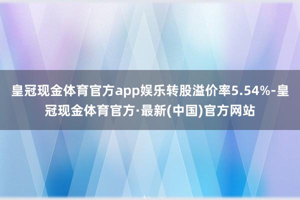 皇冠现金体育官方app娱乐转股溢价率5.54%-皇冠现金体育官方·最新(中国)官方网站