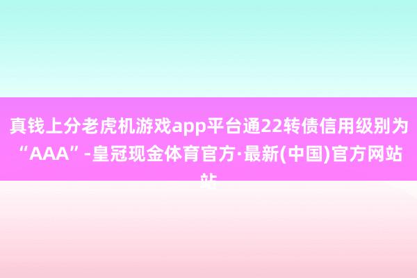 真钱上分老虎机游戏app平台通22转债信用级别为“AAA”-皇冠现金体育官方·最新(中国)官方网站