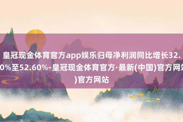 皇冠现金体育官方app娱乐归母净利润同比增长32.60%至52.60%-皇冠现金体育官方·最新(中国)官方网站