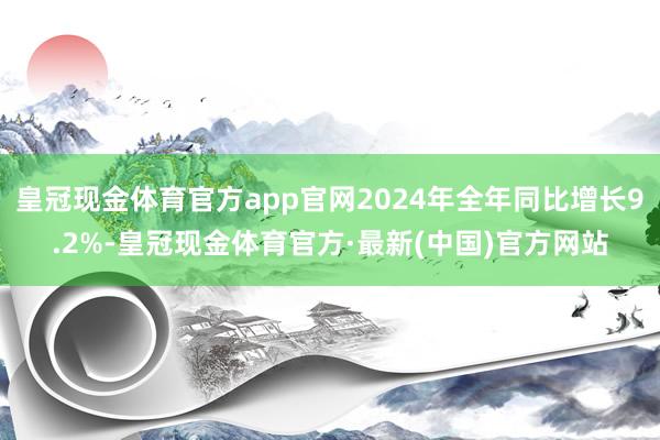 皇冠现金体育官方app官网2024年全年同比增长9.2%-皇冠现金体育官方·最新(中国)官方网站