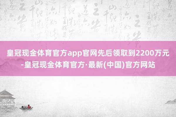 皇冠现金体育官方app官网先后领取到2200万元-皇冠现金体育官方·最新(中国)官方网站