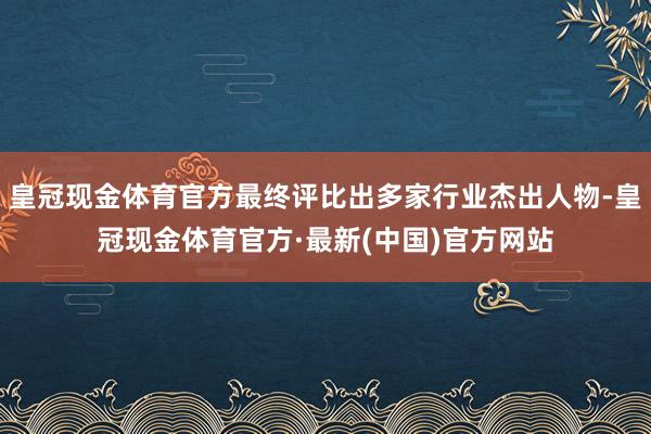 皇冠现金体育官方最终评比出多家行业杰出人物-皇冠现金体育官方·最新(中国)官方网站