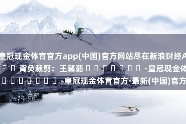 皇冠现金体育官方app(中国)官方网站尽在新浪财经APP            						背负裁剪：王馨茹 							-皇冠现金体育官方·最新(中国)官方网站