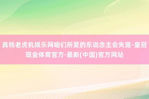 真钱老虎机娱乐网咱们所爱的东说念主会失宠-皇冠现金体育官方·最新(中国)官方网站