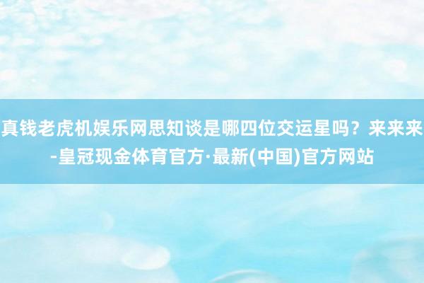 真钱老虎机娱乐网思知谈是哪四位交运星吗？来来来-皇冠现金体育官方·最新(中国)官方网站