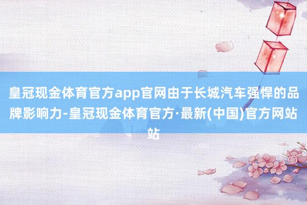 皇冠现金体育官方app官网由于长城汽车强悍的品牌影响力-皇冠现金体育官方·最新(中国)官方网站