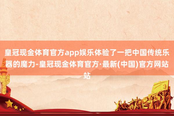 皇冠现金体育官方app娱乐体验了一把中国传统乐器的魔力-皇冠现金体育官方·最新(中国)官方网站