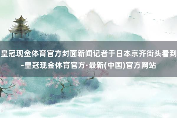 皇冠现金体育官方封面新闻记者于日本京齐街头看到-皇冠现金体育官方·最新(中国)官方网站