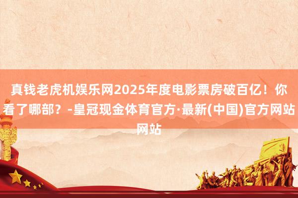 真钱老虎机娱乐网2025年度电影票房破百亿！你看了哪部？-皇冠现金体育官方·最新(中国)官方网站