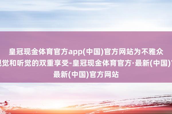 皇冠现金体育官方app(中国)官方网站为不雅众带来了视觉和听觉的双重享受-皇冠现金体育官方·最新(中国)官方网站